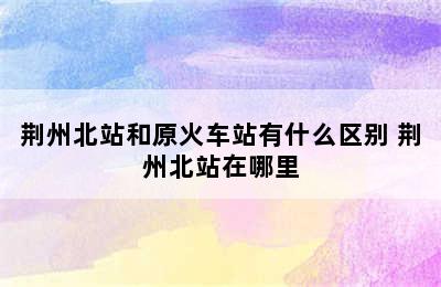 荆州北站和原火车站有什么区别 荆州北站在哪里